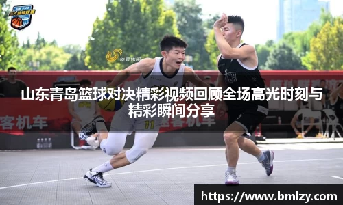 山东青岛篮球对决精彩视频回顾全场高光时刻与精彩瞬间分享